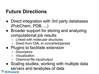 Future Directions
● Direct integration with 3rd party databases
  (PubChem, PDB, ...)
● Broader support for storing and analyzing
  computational job results
   ○ Linked with molecular structures
   ○ Direct from CML or converted/parsed
● Plugins to facilitate extension
   ○ Descriptors
   ○ Visualization
   ○ Chemical file input/output
● Scaling studies, working with multiple data
  servers and terabytes of data
 