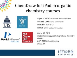 ChemDraw for iPad in organic
chemistry courses
Layne A. Morsch University of Illinois Springfield
Michael Lewis Saint Louis University
Hans Keil PerkinElmer
Patrick Diller McGraw-Hill Education
March 18, 2013
Mobile Technology in Undergraduate Chemistry
Courses
247th ACS National Meeting
Dallas, TX
 