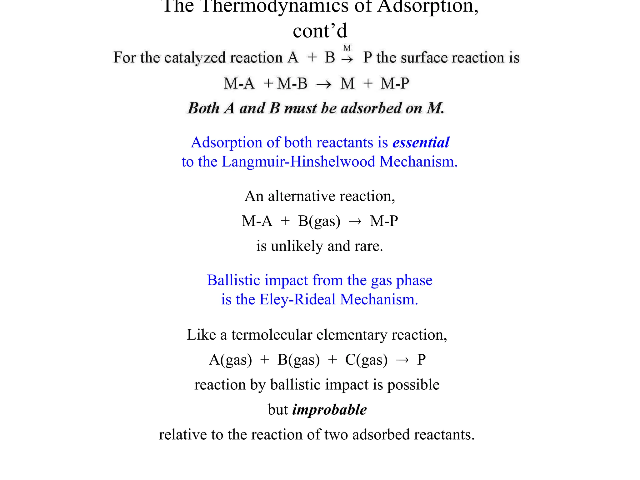 The Thermodynamics of Adsorption,
cont’d
Adsorption of both reactants is essential
to the Langmuir-Hinshelwood Mechanism.
An alternative reaction,
M-A + B(gas)  M-P
is unlikely and rare.
Ballistic impact from the gas phase
is the Eley-Rideal Mechanism.
Like a termolecular elementary reaction,
A(gas) + B(gas) + C(gas)  P
reaction by ballistic impact is possible
but improbable
relative to the reaction of two adsorbed reactants.
 