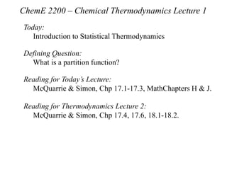 ChemE 2200 – Chemical Thermodynamics Lecture 1
Today:
Introduction to Statistical Thermodynamics
Defining Question:
What is a partition function?
Reading for Today’s Lecture:
McQuarrie & Simon, Chp 17.1-17.3, MathChapters H & J.
Reading for Thermodynamics Lecture 2:
McQuarrie & Simon, Chp 17.4, 17.6, 18.1-18.2.
 