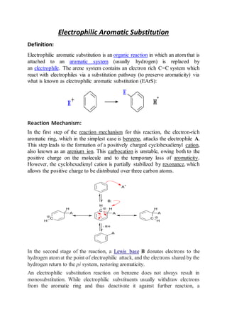 Electrophilic Aromatic Substitution
Definition:
Electrophilic aromatic substitution is an organic reaction in which an atom that is
attached to an aromatic system (usually hydrogen) is replaced by
an electrophile. The arene system contains an electron rich C=C system which
react with electrophiles via a substitution pathway (to preserve aromaticity) via
what is known as electrophilic aromatic substitution (EArS):
Reaction Mechanism:
In the first step of the reaction mechanism for this reaction, the electron-rich
aromatic ring, which in the simplest case is benzene, attacks the electrophile A.
This step leads to the formation of a positively charged cyclohexadienyl cation,
also known as an arenium ion. This carbocation is unstable, owing both to the
positive charge on the molecule and to the temporary loss of aromaticity.
However, the cyclohexadienyl cation is partially stabilized by resonance, which
allows the positive charge to be distributed over three carbon atoms.
In the second stage of the reaction, a Lewis base B donates electrons to the
hydrogen atom at the point of electrophilic attack, and the electrons shared by the
hydrogen return to the pi system, restoring aromaticity.
An electrophilic substitution reaction on benzene does not always result in
monosubstitution. While electrophilic substituents usually withdraw electrons
from the aromatic ring and thus deactivate it against further reaction, a
 