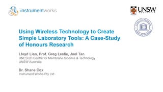 Using Wireless Technology to Create
Simple Laboratory Tools: A Case-Study
of Honours Research
Dr. Shane Cox
Instrument Works Pty Ltd
Lloyd Lian, Prof. Greg Leslie, Joel Tan
UNESCO Centre for Membrane Science & Technology
UNSW Australia
 
