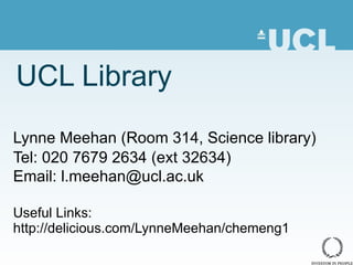 UCL Library Lynne Meehan ( Room 314, Science library) Tel: 020 7679 2634 (ext 32634) Email: l.meehan@ucl.ac.uk Useful Links: http://delicious.com/LynneMeehan/chemeng1 