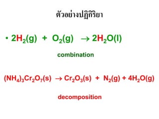 ตัวอย่างปฏิกิริยา
• 2H2(g) + O2(g) → 2H2O(l)
combination
(NH4)3Cr2O7(s) → Cr2O3(s) + N2(g) + 4H2O(g)
decomposition
 