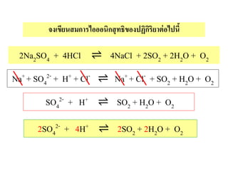 2Na2SO4 + 4HCl ⇌ 4NaCl + 2SO2 + 2H2O + O2
จงเขียนสมการไอออนิกสุทธิของปฏิกิริยาต่อไปนี้
Na+ + SO4
2- + H+ + Cl- ⇌ Na+ + Cl- + SO2 + H2O + O2
SO4
2- + H+ ⇌ SO2 + H2O + O2
2SO4
2- + 4H+ ⇌ 2SO2 + 2H2O + O2
 