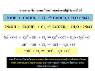 2NaOH + Ca(OH)2 + Cl2 ⇌ Ca(OCl)2 + 2H2O + 2NaCl
NaOH + Ca(OH)2 + Cl2 ⇌ Ca(OCl)2 + H2O + NaCl
จงดุลและเขียนสมการไอออนิกสุทธิของปฏิกิริยาต่อไปนี้
Na+
+ OH-
+ Ca2+
+ OH-
+ Cl2 ⇌ Ca2+
+ OCl-
+ H2O + Na+
+ Cl-
OH-
+ OH-
+ Cl2 ⇌ OCl-
+ H2O + Cl-
2OH-
+ Cl2 ⇌ OCl-
+ H2O + Cl-
สาหรับสมการไอออนิก นอกจากการทาให้จานวนอะตอมของธาตุในสารตั้งต้น และในสาร
ผลิตภัณฑ์ มีจานวนอะตอมเท่ากันแล้ว จะต้องดุลจานวนประจุทั้งในสารตั้งต้น และในสาร
ผลิตภัณฑ์ ให้เท่ากันด้วย
 