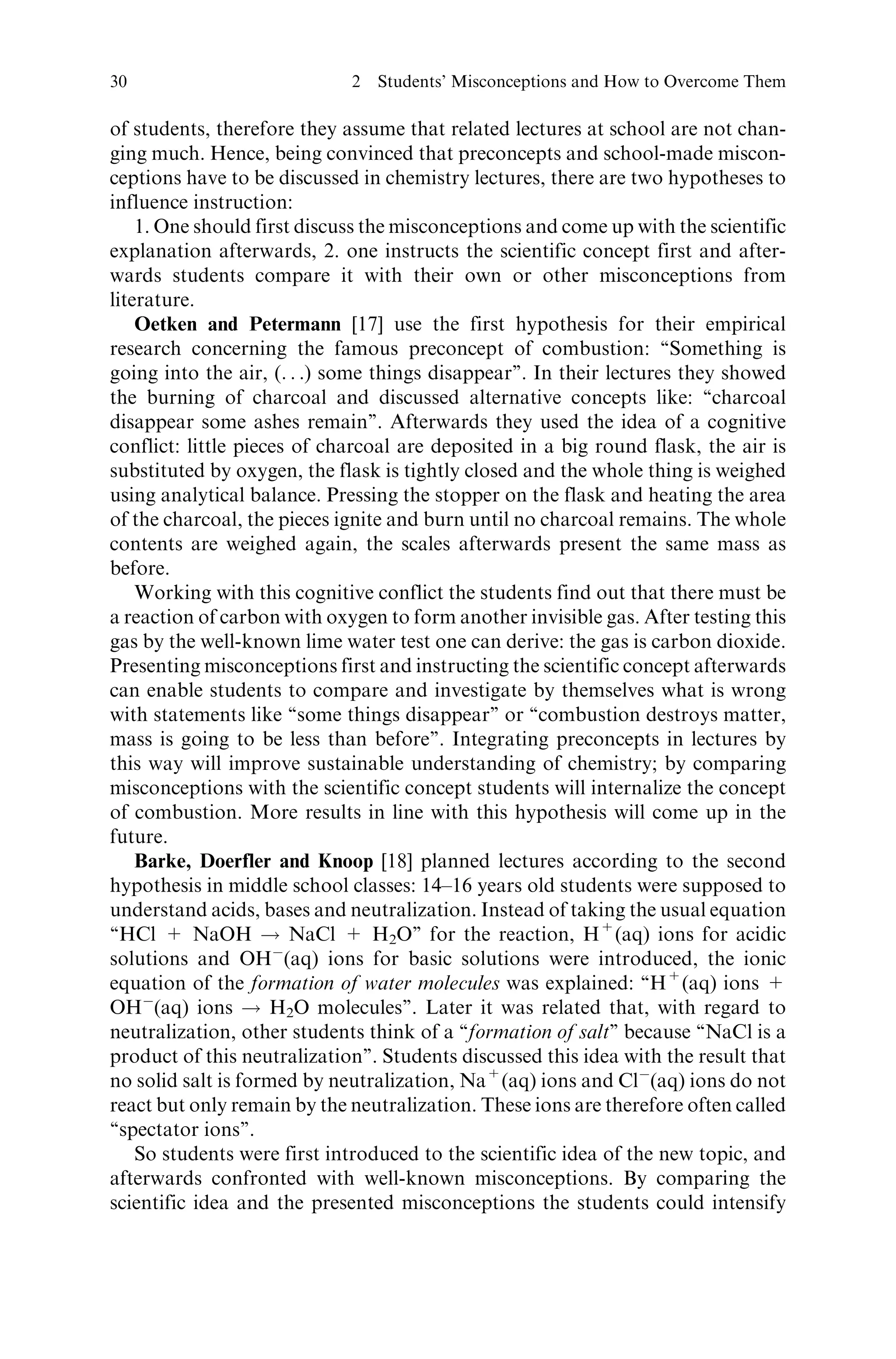 of students, therefore they assume that related lectures at school are not chan-
ging much. Hence, being convinced that preconcepts and school-made miscon-
ceptions have to be discussed in chemistry lectures, there are two hypotheses to
influence instruction:
1. One should first discuss the misconceptions and come up with the scientific
explanation afterwards, 2. one instructs the scientific concept first and after-
wards students compare it with their own or other misconceptions from
literature.
Oetken and Petermann [17] use the first hypothesis for their empirical
research concerning the famous preconcept of combustion: ‘‘Something is
going into the air, (. . .) some things disappear’’. In their lectures they showed
the burning of charcoal and discussed alternative concepts like: ‘‘charcoal
disappear some ashes remain’’. Afterwards they used the idea of a cognitive
conflict: little pieces of charcoal are deposited in a big round flask, the air is
substituted by oxygen, the flask is tightly closed and the whole thing is weighed
using analytical balance. Pressing the stopper on the flask and heating the area
of the charcoal, the pieces ignite and burn until no charcoal remains. The whole
contents are weighed again, the scales afterwards present the same mass as
before.
Working with this cognitive conflict the students find out that there must be
a reaction of carbon with oxygen to form another invisible gas. After testing this
gas by the well-known lime water test one can derive: the gas is carbon dioxide.
Presenting misconceptions first and instructing the scientific concept afterwards
can enable students to compare and investigate by themselves what is wrong
with statements like ‘‘some things disappear’’ or ‘‘combustion destroys matter,
mass is going to be less than before’’. Integrating preconcepts in lectures by
this way will improve sustainable understanding of chemistry; by comparing
misconceptions with the scientific concept students will internalize the concept
of combustion. More results in line with this hypothesis will come up in the
future.
Barke, Doerfler and Knoop [18] planned lectures according to the second
hypothesis in middle school classes: 14–16 years old students were supposed to
understand acids, bases and neutralization. Instead of taking the usual equation
‘‘HCl + NaOH ! NaCl + H2O’’ for the reaction, H+
(aq) ions for acidic
solutions and OHÀ
(aq) ions for basic solutions were introduced, the ionic
equation of the formation of water molecules was explained: ‘‘H+
(aq) ions +
OHÀ
(aq) ions ! H2O molecules’’. Later it was related that, with regard to
neutralization, other students think of a ‘‘formation of salt’’ because ‘‘NaCl is a
product of this neutralization’’. Students discussed this idea with the result that
no solid salt is formed by neutralization, Na+
(aq) ions and ClÀ
(aq) ions do not
react but only remain by the neutralization. These ions are therefore often called
‘‘spectator ions’’.
So students were first introduced to the scientific idea of the new topic, and
afterwards confronted with well-known misconceptions. By comparing the
scientific idea and the presented misconceptions the students could intensify
30 2 Students’ Misconceptions and How to Overcome Them
 