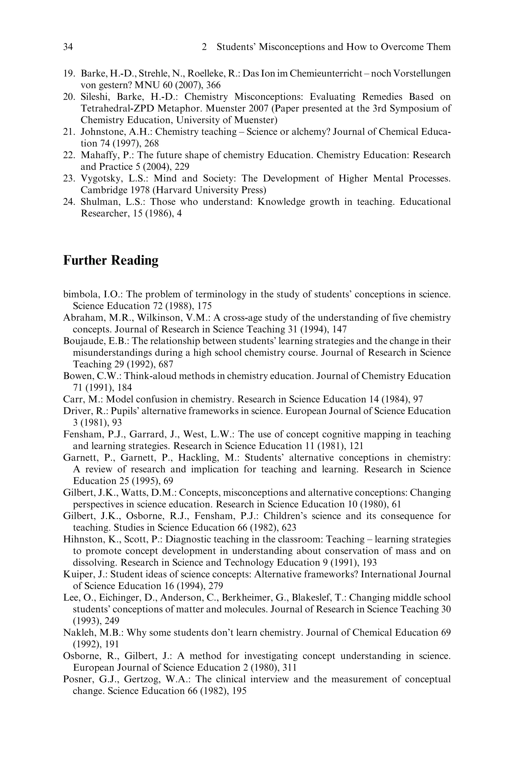 19. Barke, H.-D., Strehle, N., Roelleke, R.: Das Ion im Chemieunterricht – noch Vorstellungen
von gestern? MNU 60 (2007), 366
20. Sileshi, Barke, H.-D.: Chemistry Misconceptions: Evaluating Remedies Based on
Tetrahedral-ZPD Metaphor. Muenster 2007 (Paper presented at the 3rd Symposium of
Chemistry Education, University of Muenster)
21. Johnstone, A.H.: Chemistry teaching – Science or alchemy? Journal of Chemical Educa-
tion 74 (1997), 268
22. Mahaffy, P.: The future shape of chemistry Education. Chemistry Education: Research
and Practice 5 (2004), 229
23. Vygotsky, L.S.: Mind and Society: The Development of Higher Mental Processes.
Cambridge 1978 (Harvard University Press)
24. Shulman, L.S.: Those who understand: Knowledge growth in teaching. Educational
Researcher, 15 (1986), 4
Further Reading
bimbola, I.O.: The problem of terminology in the study of students’ conceptions in science.
Science Education 72 (1988), 175
Abraham, M.R., Wilkinson, V.M.: A cross-age study of the understanding of five chemistry
concepts. Journal of Research in Science Teaching 31 (1994), 147
Boujaude, E.B.: The relationship between students’ learning strategies and the change in their
misunderstandings during a high school chemistry course. Journal of Research in Science
Teaching 29 (1992), 687
Bowen, C.W.: Think-aloud methods in chemistry education. Journal of Chemistry Education
71 (1991), 184
Carr, M.: Model confusion in chemistry. Research in Science Education 14 (1984), 97
Driver, R.: Pupils’ alternative frameworks in science. European Journal of Science Education
3 (1981), 93
Fensham, P.J., Garrard, J., West, L.W.: The use of concept cognitive mapping in teaching
and learning strategies. Research in Science Education 11 (1981), 121
Garnett, P., Garnett, P., Hackling, M.: Students’ alternative conceptions in chemistry:
A review of research and implication for teaching and learning. Research in Science
Education 25 (1995), 69
Gilbert, J.K., Watts, D.M.: Concepts, misconceptions and alternative conceptions: Changing
perspectives in science education. Research in Science Education 10 (1980), 61
Gilbert, J.K., Osborne, R.J., Fensham, P.J.: Children’s science and its consequence for
teaching. Studies in Science Education 66 (1982), 623
Hihnston, K., Scott, P.: Diagnostic teaching in the classroom: Teaching – learning strategies
to promote concept development in understanding about conservation of mass and on
dissolving. Research in Science and Technology Education 9 (1991), 193
Kuiper, J.: Student ideas of science concepts: Alternative frameworks? International Journal
of Science Education 16 (1994), 279
Lee, O., Eichinger, D., Anderson, C., Berkheimer, G., Blakeslef, T.: Changing middle school
students’ conceptions of matter and molecules. Journal of Research in Science Teaching 30
(1993), 249
Nakleh, M.B.: Why some students don’t learn chemistry. Journal of Chemical Education 69
(1992), 191
Osborne, R., Gilbert, J.: A method for investigating concept understanding in science.
European Journal of Science Education 2 (1980), 311
Posner, G.J., Gertzog, W.A.: The clinical interview and the measurement of conceptual
change. Science Education 66 (1982), 195
34 2 Students’ Misconceptions and How to Overcome Them
 