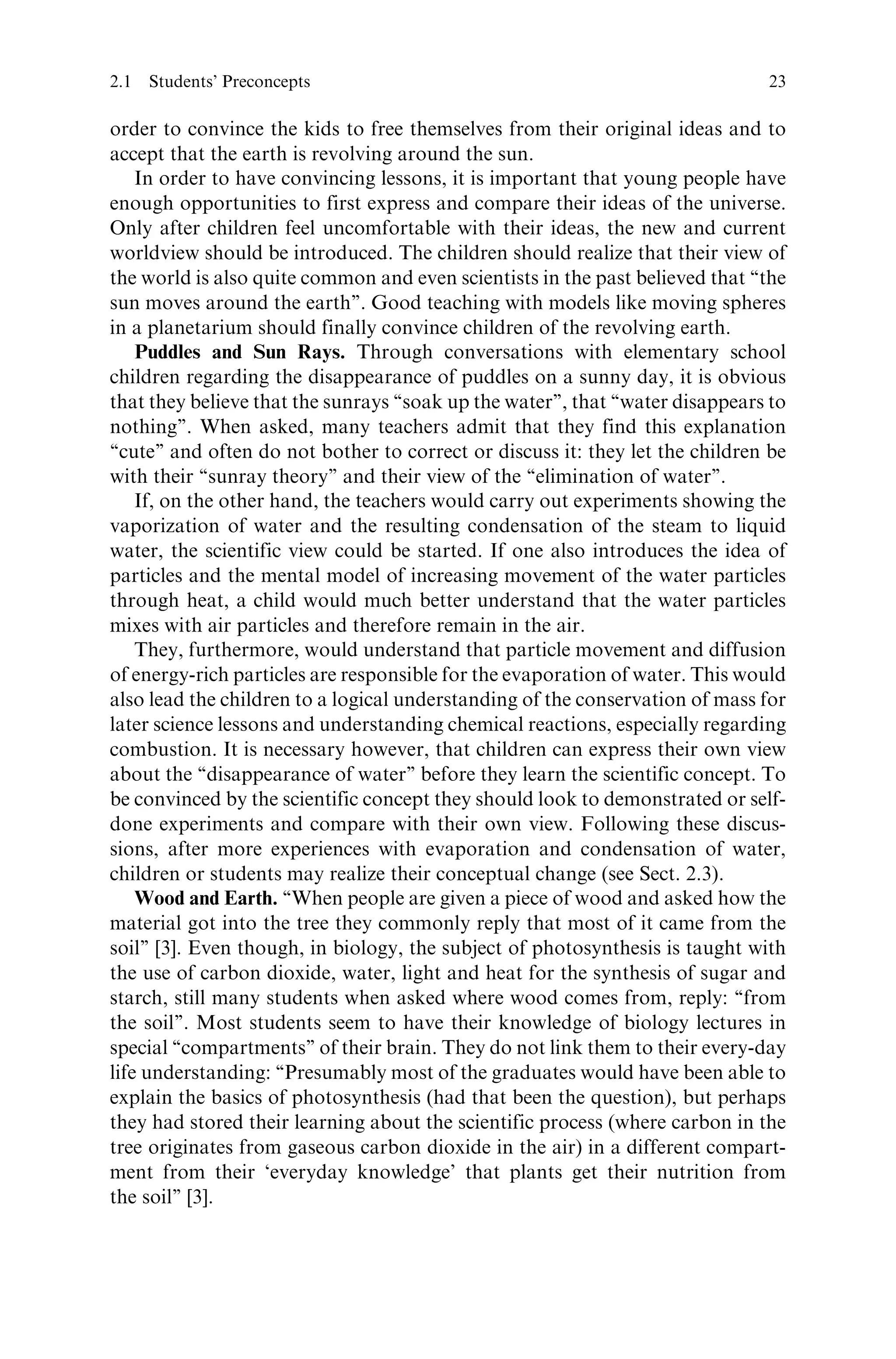 order to convince the kids to free themselves from their original ideas and to
accept that the earth is revolving around the sun.
In order to have convincing lessons, it is important that young people have
enough opportunities to first express and compare their ideas of the universe.
Only after children feel uncomfortable with their ideas, the new and current
worldview should be introduced. The children should realize that their view of
the world is also quite common and even scientists in the past believed that ‘‘the
sun moves around the earth’’. Good teaching with models like moving spheres
in a planetarium should finally convince children of the revolving earth.
Puddles and Sun Rays. Through conversations with elementary school
children regarding the disappearance of puddles on a sunny day, it is obvious
that they believe that the sunrays ‘‘soak up the water’’, that ‘‘water disappears to
nothing’’. When asked, many teachers admit that they find this explanation
‘‘cute’’ and often do not bother to correct or discuss it: they let the children be
with their ‘‘sunray theory’’ and their view of the ‘‘elimination of water’’.
If, on the other hand, the teachers would carry out experiments showing the
vaporization of water and the resulting condensation of the steam to liquid
water, the scientific view could be started. If one also introduces the idea of
particles and the mental model of increasing movement of the water particles
through heat, a child would much better understand that the water particles
mixes with air particles and therefore remain in the air.
They, furthermore, would understand that particle movement and diffusion
of energy-rich particles are responsible for the evaporation of water. This would
also lead the children to a logical understanding of the conservation of mass for
later science lessons and understanding chemical reactions, especially regarding
combustion. It is necessary however, that children can express their own view
about the ‘‘disappearance of water’’ before they learn the scientific concept. To
be convinced by the scientific concept they should look to demonstrated or self-
done experiments and compare with their own view. Following these discus-
sions, after more experiences with evaporation and condensation of water,
children or students may realize their conceptual change (see Sect. 2.3).
Wood and Earth. ‘‘When people are given a piece of wood and asked how the
material got into the tree they commonly reply that most of it came from the
soil’’ [3]. Even though, in biology, the subject of photosynthesis is taught with
the use of carbon dioxide, water, light and heat for the synthesis of sugar and
starch, still many students when asked where wood comes from, reply: ‘‘from
the soil’’. Most students seem to have their knowledge of biology lectures in
special ‘‘compartments’’ of their brain. They do not link them to their every-day
life understanding: ‘‘Presumably most of the graduates would have been able to
explain the basics of photosynthesis (had that been the question), but perhaps
they had stored their learning about the scientific process (where carbon in the
tree originates from gaseous carbon dioxide in the air) in a different compart-
ment from their ‘everyday knowledge’ that plants get their nutrition from
the soil’’ [3].
2.1 Students’ Preconcepts 23
 