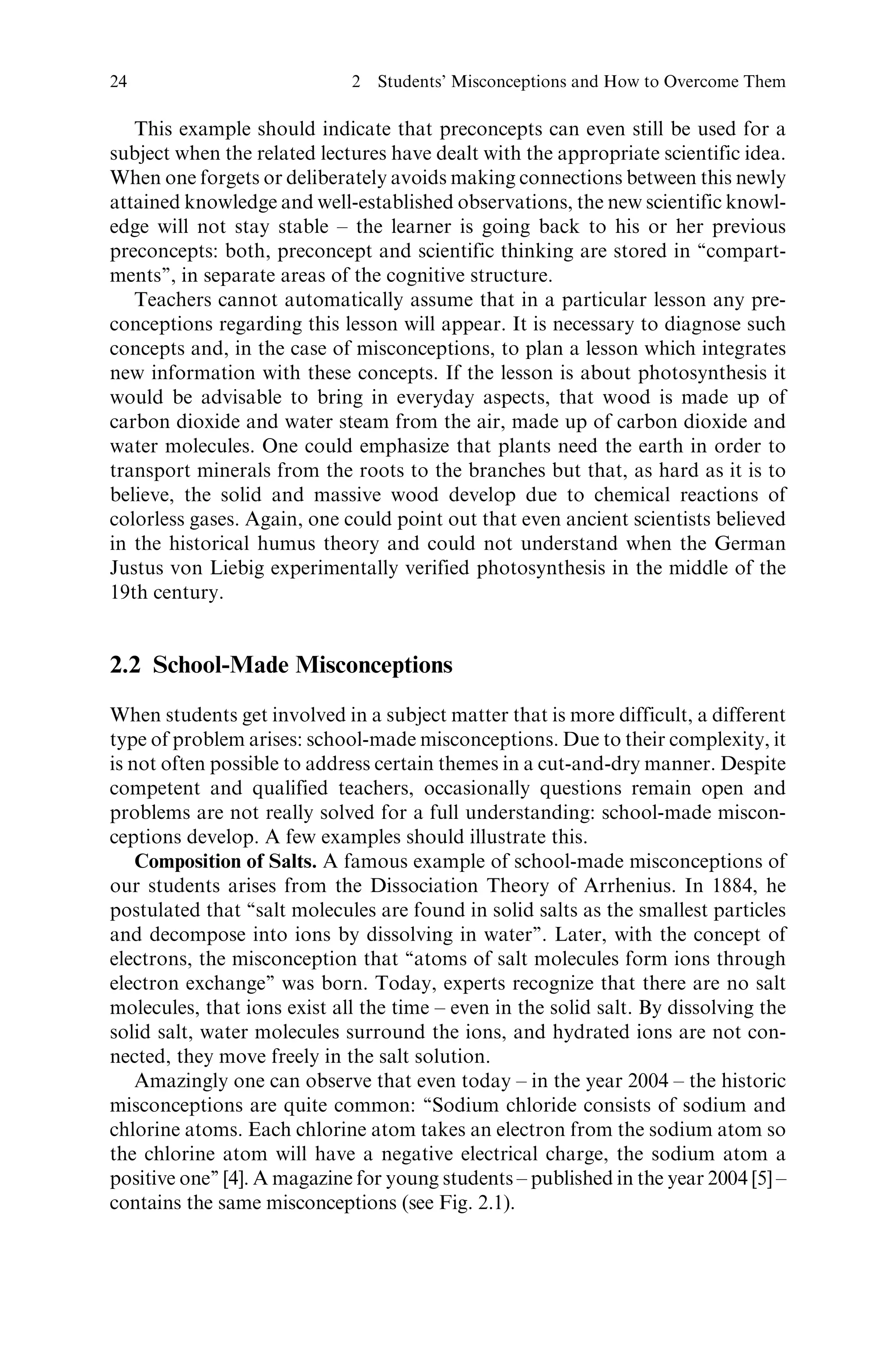 This example should indicate that preconcepts can even still be used for a
subject when the related lectures have dealt with the appropriate scientific idea.
When one forgets or deliberately avoids making connections between this newly
attained knowledge and well-established observations, the new scientific knowl-
edge will not stay stable – the learner is going back to his or her previous
preconcepts: both, preconcept and scientific thinking are stored in ‘‘compart-
ments’’, in separate areas of the cognitive structure.
Teachers cannot automatically assume that in a particular lesson any pre-
conceptions regarding this lesson will appear. It is necessary to diagnose such
concepts and, in the case of misconceptions, to plan a lesson which integrates
new information with these concepts. If the lesson is about photosynthesis it
would be advisable to bring in everyday aspects, that wood is made up of
carbon dioxide and water steam from the air, made up of carbon dioxide and
water molecules. One could emphasize that plants need the earth in order to
transport minerals from the roots to the branches but that, as hard as it is to
believe, the solid and massive wood develop due to chemical reactions of
colorless gases. Again, one could point out that even ancient scientists believed
in the historical humus theory and could not understand when the German
Justus von Liebig experimentally verified photosynthesis in the middle of the
19th century.
2.2 School-Made Misconceptions
When students get involved in a subject matter that is more difficult, a different
type of problem arises: school-made misconceptions. Due to their complexity, it
is not often possible to address certain themes in a cut-and-dry manner. Despite
competent and qualified teachers, occasionally questions remain open and
problems are not really solved for a full understanding: school-made miscon-
ceptions develop. A few examples should illustrate this.
Composition of Salts. A famous example of school-made misconceptions of
our students arises from the Dissociation Theory of Arrhenius. In 1884, he
postulated that ‘‘salt molecules are found in solid salts as the smallest particles
and decompose into ions by dissolving in water’’. Later, with the concept of
electrons, the misconception that ‘‘atoms of salt molecules form ions through
electron exchange’’ was born. Today, experts recognize that there are no salt
molecules, that ions exist all the time – even in the solid salt. By dissolving the
solid salt, water molecules surround the ions, and hydrated ions are not con-
nected, they move freely in the salt solution.
Amazingly one can observe that even today – in the year 2004 – the historic
misconceptions are quite common: ‘‘Sodium chloride consists of sodium and
chlorine atoms. Each chlorine atom takes an electron from the sodium atom so
the chlorine atom will have a negative electrical charge, the sodium atom a
positive one’’ [4]. A magazine for young students – published in the year 2004 [5] –
contains the same misconceptions (see Fig. 2.1).
24 2 Students’ Misconceptions and How to Overcome Them
 