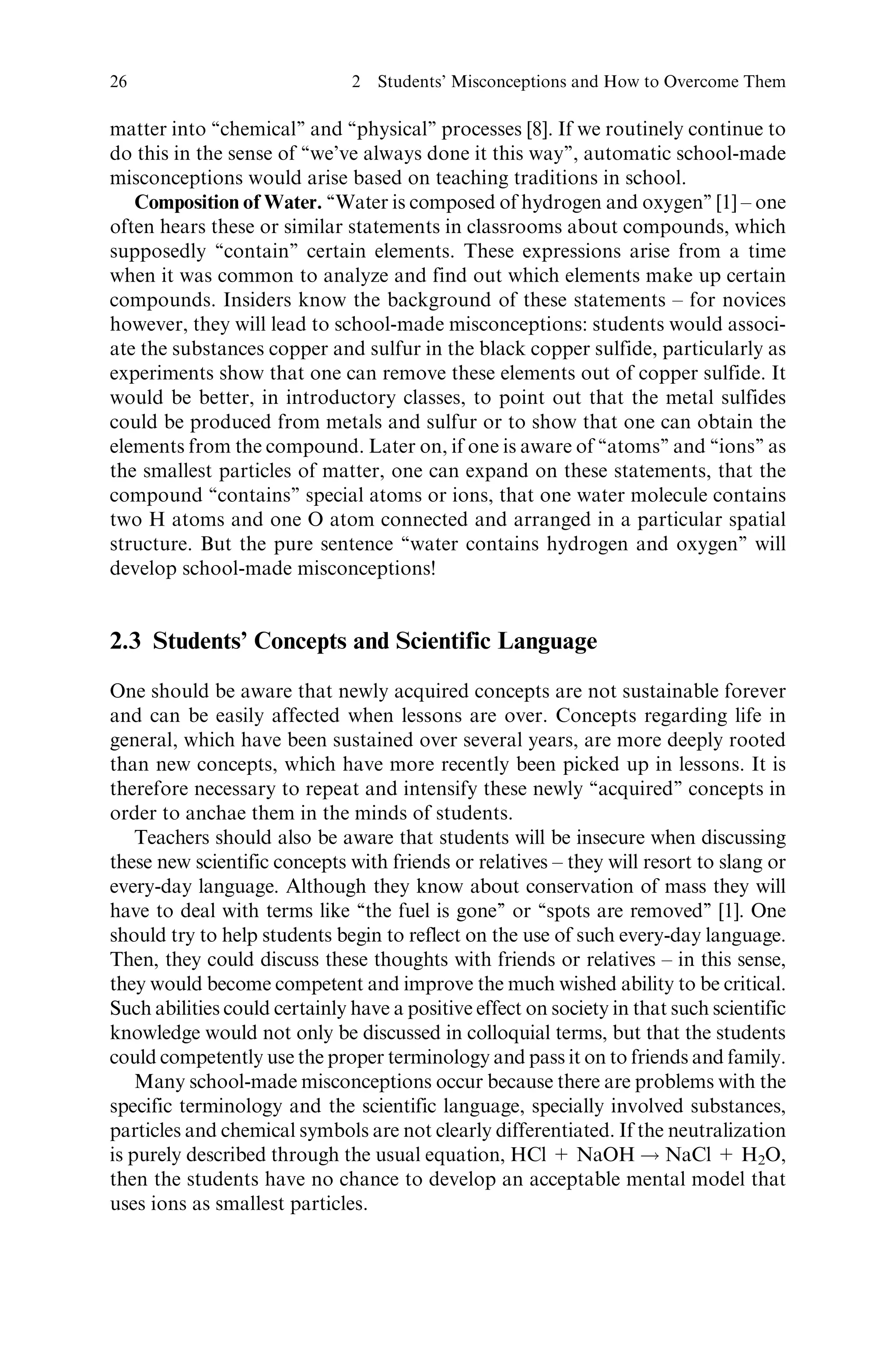 matter into ‘‘chemical’’ and ‘‘physical’’ processes [8]. If we routinely continue to
do this in the sense of ‘‘we’ve always done it this way’’, automatic school-made
misconceptions would arise based on teaching traditions in school.
Composition of Water. ‘‘Water is composed of hydrogen and oxygen’’ [1] – one
often hears these or similar statements in classrooms about compounds, which
supposedly ‘‘contain’’ certain elements. These expressions arise from a time
when it was common to analyze and find out which elements make up certain
compounds. Insiders know the background of these statements – for novices
however, they will lead to school-made misconceptions: students would associ-
ate the substances copper and sulfur in the black copper sulfide, particularly as
experiments show that one can remove these elements out of copper sulfide. It
would be better, in introductory classes, to point out that the metal sulfides
could be produced from metals and sulfur or to show that one can obtain the
elements from the compound. Later on, if one is aware of ‘‘atoms’’ and ‘‘ions’’ as
the smallest particles of matter, one can expand on these statements, that the
compound ‘‘contains’’ special atoms or ions, that one water molecule contains
two H atoms and one O atom connected and arranged in a particular spatial
structure. But the pure sentence ‘‘water contains hydrogen and oxygen’’ will
develop school-made misconceptions!
2.3 Students’ Concepts and Scientific Language
One should be aware that newly acquired concepts are not sustainable forever
and can be easily affected when lessons are over. Concepts regarding life in
general, which have been sustained over several years, are more deeply rooted
than new concepts, which have more recently been picked up in lessons. It is
therefore necessary to repeat and intensify these newly ‘‘acquired’’ concepts in
order to anchae them in the minds of students.
Teachers should also be aware that students will be insecure when discussing
these new scientific concepts with friends or relatives – they will resort to slang or
every-day language. Although they know about conservation of mass they will
have to deal with terms like ‘‘the fuel is gone’’ or ‘‘spots are removed’’ [1]. One
should try to help students begin to reflect on the use of such every-day language.
Then, they could discuss these thoughts with friends or relatives – in this sense,
they would become competent and improve the much wished ability to be critical.
Such abilities could certainly have a positive effect on society in that such scientific
knowledge would not only be discussed in colloquial terms, but that the students
could competently use the proper terminology and pass it on to friends and family.
Many school-made misconceptions occur because there are problems with the
specific terminology and the scientific language, specially involved substances,
particles and chemical symbols are not clearly differentiated. If the neutralization
is purely described through the usual equation, HCl + NaOH ! NaCl + H2O,
then the students have no chance to develop an acceptable mental model that
uses ions as smallest particles.
26 2 Students’ Misconceptions and How to Overcome Them
 