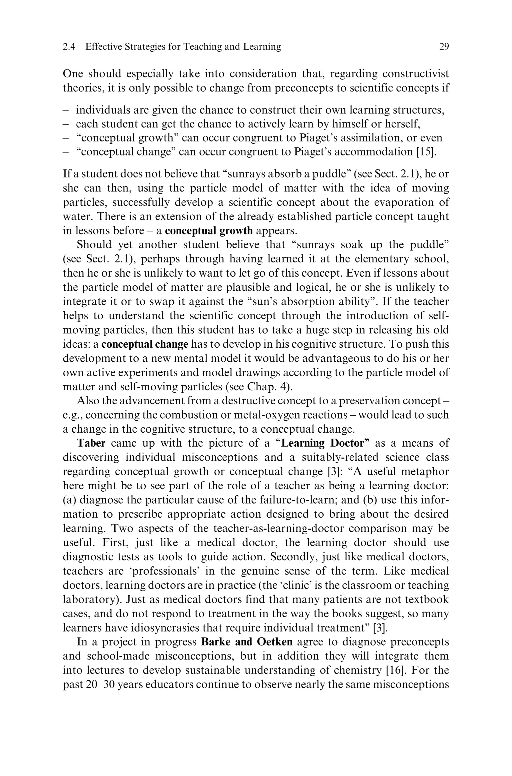 One should especially take into consideration that, regarding constructivist
theories, it is only possible to change from preconcepts to scientific concepts if
– individuals are given the chance to construct their own learning structures,
– each student can get the chance to actively learn by himself or herself,
– ‘‘conceptual growth’’ can occur congruent to Piaget’s assimilation, or even
– ‘‘conceptual change’’ can occur congruent to Piaget’s accommodation [15].
If a student does not believe that ‘‘sunrays absorb a puddle’’ (see Sect. 2.1), he or
she can then, using the particle model of matter with the idea of moving
particles, successfully develop a scientific concept about the evaporation of
water. There is an extension of the already established particle concept taught
in lessons before – a conceptual growth appears.
Should yet another student believe that ‘‘sunrays soak up the puddle’’
(see Sect. 2.1), perhaps through having learned it at the elementary school,
then he or she is unlikely to want to let go of this concept. Even if lessons about
the particle model of matter are plausible and logical, he or she is unlikely to
integrate it or to swap it against the ‘‘sun’s absorption ability’’. If the teacher
helps to understand the scientific concept through the introduction of self-
moving particles, then this student has to take a huge step in releasing his old
ideas: a conceptual change has to develop in his cognitive structure. To push this
development to a new mental model it would be advantageous to do his or her
own active experiments and model drawings according to the particle model of
matter and self-moving particles (see Chap. 4).
Also the advancement from a destructive concept to a preservation concept –
e.g., concerning the combustion or metal-oxygen reactions – would lead to such
a change in the cognitive structure, to a conceptual change.
Taber came up with the picture of a ‘‘Learning Doctor’’ as a means of
discovering individual misconceptions and a suitably-related science class
regarding conceptual growth or conceptual change [3]: ‘‘A useful metaphor
here might be to see part of the role of a teacher as being a learning doctor:
(a) diagnose the particular cause of the failure-to-learn; and (b) use this infor-
mation to prescribe appropriate action designed to bring about the desired
learning. Two aspects of the teacher-as-learning-doctor comparison may be
useful. First, just like a medical doctor, the learning doctor should use
diagnostic tests as tools to guide action. Secondly, just like medical doctors,
teachers are ‘professionals’ in the genuine sense of the term. Like medical
doctors, learning doctors are in practice (the ‘clinic’ is the classroom or teaching
laboratory). Just as medical doctors find that many patients are not textbook
cases, and do not respond to treatment in the way the books suggest, so many
learners have idiosyncrasies that require individual treatment’’ [3].
In a project in progress Barke and Oetken agree to diagnose preconcepts
and school-made misconceptions, but in addition they will integrate them
into lectures to develop sustainable understanding of chemistry [16]. For the
past 20–30 years educators continue to observe nearly the same misconceptions
2.4 Effective Strategies for Teaching and Learning 29
 