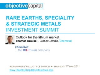 RARE EARTHS, SPECIALITY
& STRATEGIC METALS
INVESTMENT SUMMIT
      Outlook for the lithium market
      Thomas Krause – Global Comms, Chemetall




 IRONMONGERS’ HALL, CITY OF LONDON ● THURSDAY, 17 MAR 2011
 www.ObjectiveCapitalConferences.com
 