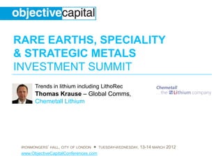 RARE EARTHS, SPECIALITY
& STRATEGIC METALS
INVESTMENT SUMMIT
       Trends in lithium including LithoRec
       Thomas Krause – Global Comms,
       Chemetall Lithium




 IRONMONGERS‟ HALL, CITY OF LONDON ● TUESDAY-WEDNESDAY, 13-14 MARCH 2012
 www.ObjectiveCapitalConferences.com
 