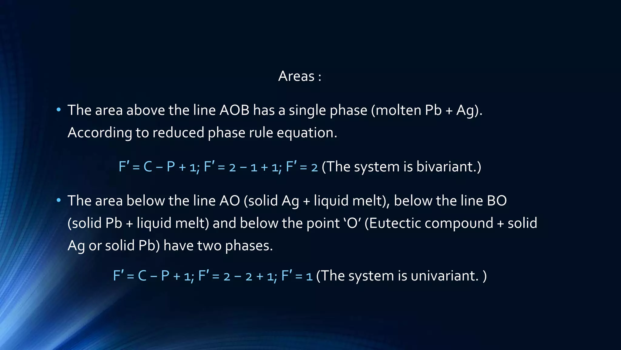 Areas :
• The area above the line AOB has a single phase (molten Pb + Ag).
According to reduced phase rule equation.
F′ = C − P + 1; F′ = 2 − 1 + 1; F′ = 2 (The system is bivariant.)
• The area below the line AO (solid Ag + liquid melt), below the line BO
(solid Pb + liquid melt) and below the point ‘O’ (Eutectic compound + solid
Ag or solid Pb) have two phases.
F′ = C − P + 1; F′ = 2 − 2 + 1; F′ = 1 (The system is univariant. )
 