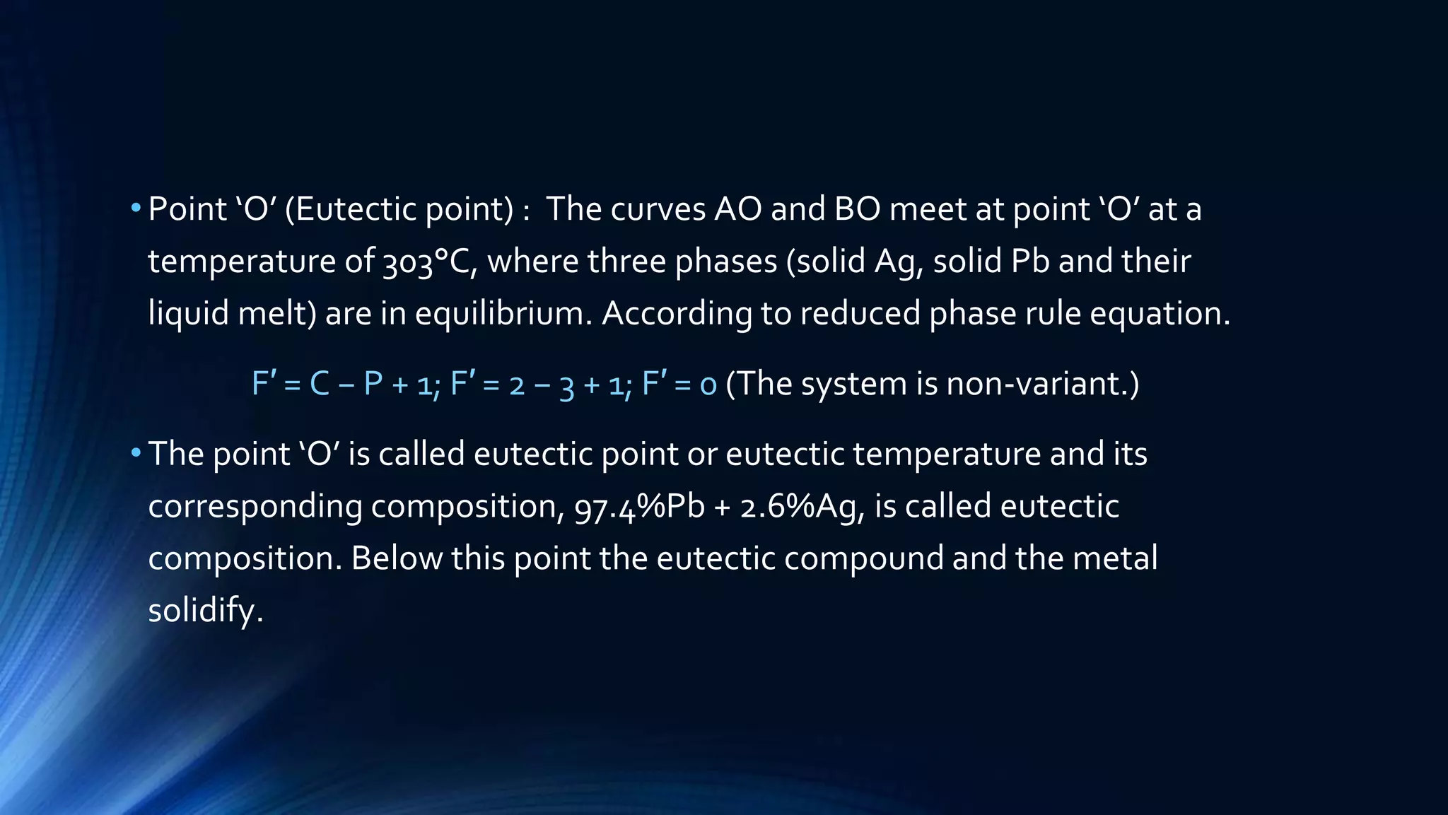 •Point ‘O’ (Eutectic point) : The curves AO and BO meet at point ‘O’ at a
temperature of 303°C, where three phases (solid Ag, solid Pb and their
liquid melt) are in equilibrium. According to reduced phase rule equation.
F′ = C − P + 1; F′ = 2 − 3 + 1; F′ = 0 (The system is non-variant.)
•The point ‘O’ is called eutectic point or eutectic temperature and its
corresponding composition, 97.4%Pb + 2.6%Ag, is called eutectic
composition. Below this point the eutectic compound and the metal
solidify.
 