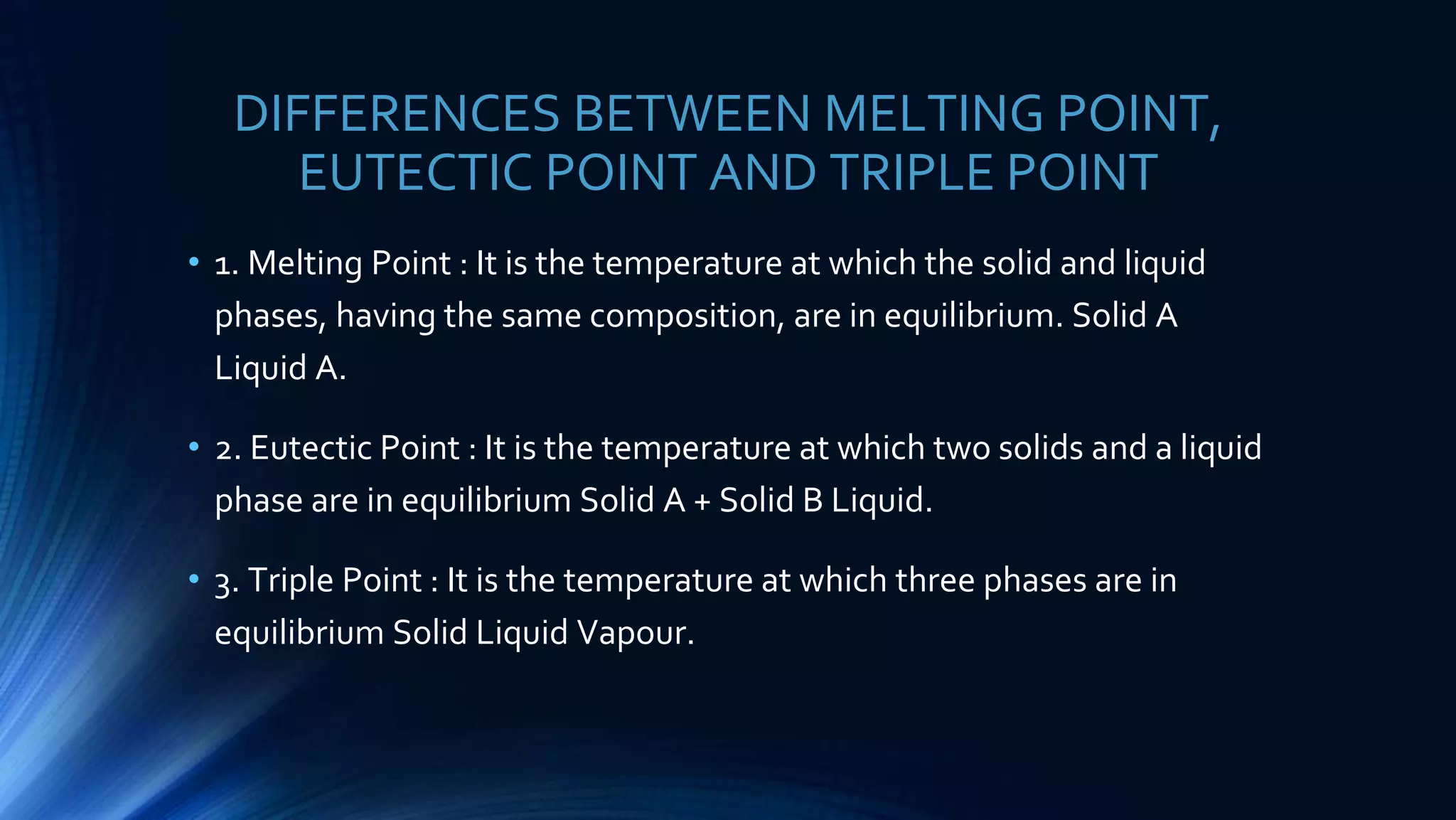 DIFFERENCES BETWEEN MELTING POINT,
EUTECTIC POINT AND TRIPLE POINT
• 1. Melting Point : It is the temperature at which the solid and liquid
phases, having the same composition, are in equilibrium. Solid A
Liquid A.
• 2. Eutectic Point : It is the temperature at which two solids and a liquid
phase are in equilibrium Solid A + Solid B Liquid.
• 3. Triple Point : It is the temperature at which three phases are in
equilibrium Solid Liquid Vapour.
 