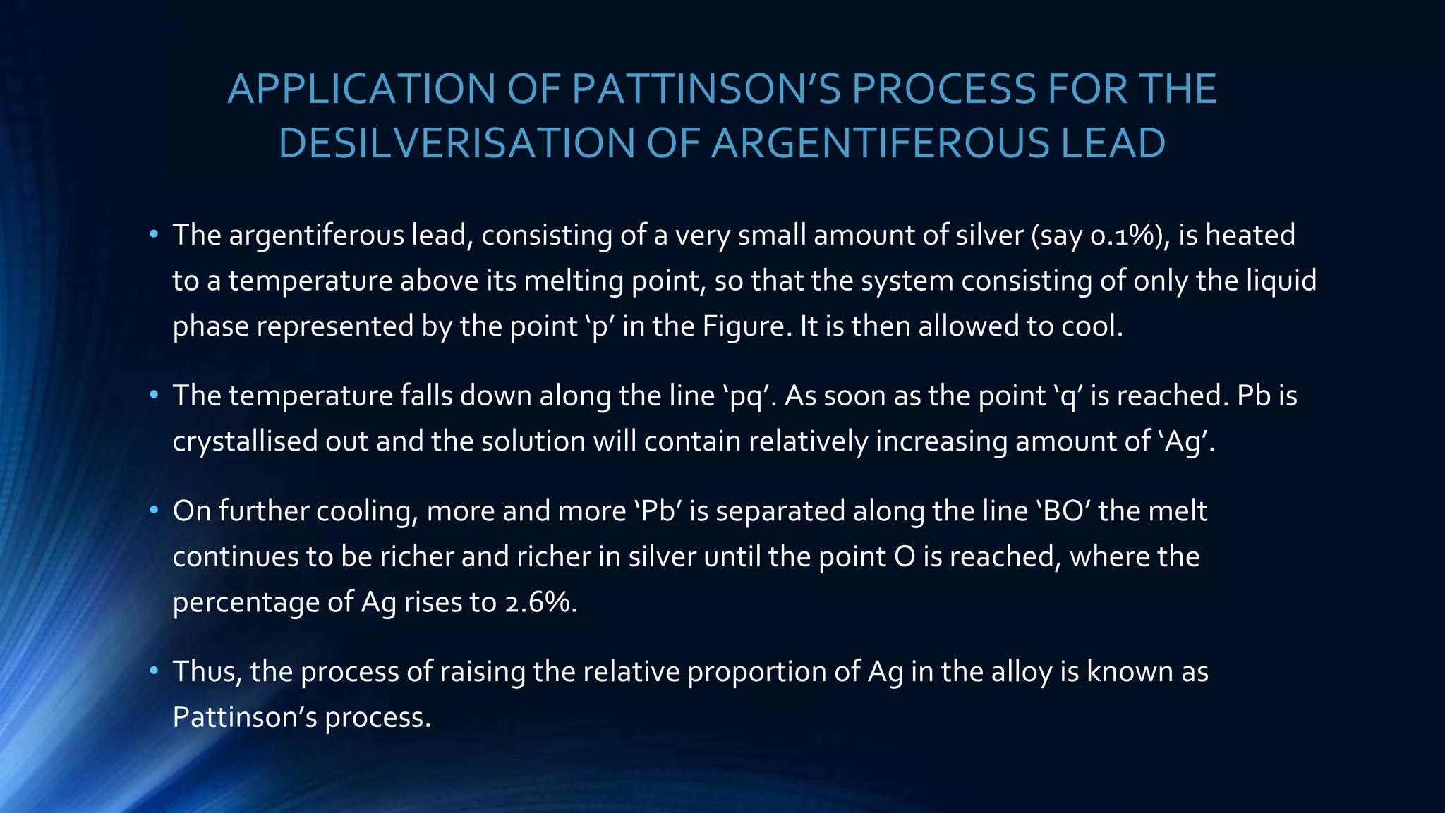 APPLICATION OF PATTINSON’S PROCESS FOR THE
DESILVERISATION OF ARGENTIFEROUS LEAD
• The argentiferous lead, consisting of a very small amount of silver (say 0.1%), is heated
to a temperature above its melting point, so that the system consisting of only the liquid
phase represented by the point ‘p’ in the Figure. It is then allowed to cool.
• The temperature falls down along the line ‘pq’. As soon as the point ‘q’ is reached. Pb is
crystallised out and the solution will contain relatively increasing amount of ‘Ag’.
• On further cooling, more and more ‘Pb’ is separated along the line ‘BO’ the melt
continues to be richer and richer in silver until the point O is reached, where the
percentage of Ag rises to 2.6%.
• Thus, the process of raising the relative proportion of Ag in the alloy is known as
Pattinson’s process.
 