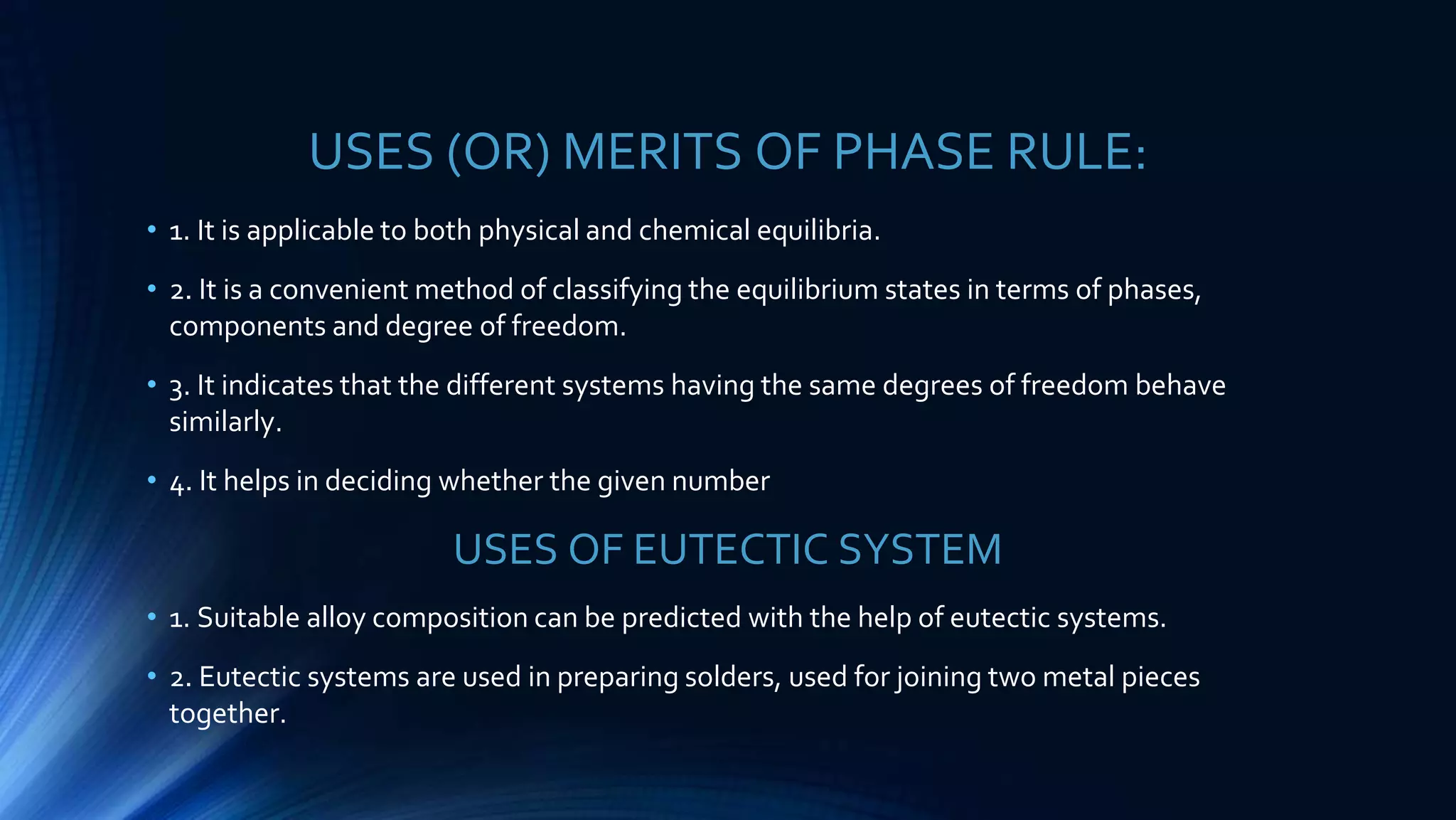 USES (OR) MERITS OF PHASE RULE:
• 1. It is applicable to both physical and chemical equilibria.
• 2. It is a convenient method of classifying the equilibrium states in terms of phases,
components and degree of freedom.
• 3. It indicates that the different systems having the same degrees of freedom behave
similarly.
• 4. It helps in deciding whether the given number
USES OF EUTECTIC SYSTEM
• 1. Suitable alloy composition can be predicted with the help of eutectic systems.
• 2. Eutectic systems are used in preparing solders, used for joining two metal pieces
together.
 