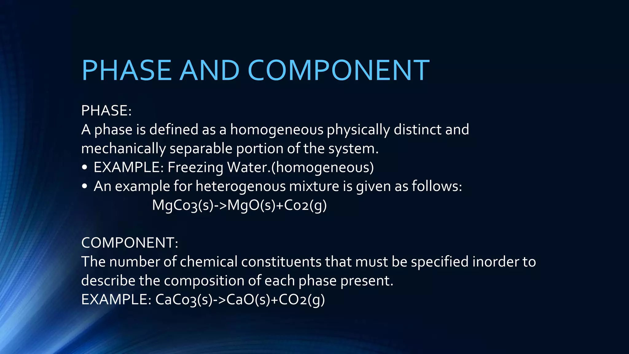 PHASE AND COMPONENT
PHASE:
A phase is defined as a homogeneous physically distinct and
mechanically separable portion of the system.
• EXAMPLE: Freezing Water.(homogeneous)
• An example for heterogenous mixture is given as follows:
MgCo3(s)->MgO(s)+C02(g)
COMPONENT:
The number of chemical constituents that must be specified inorder to
describe the composition of each phase present.
EXAMPLE: CaCo3(s)->CaO(s)+CO2(g)
 
