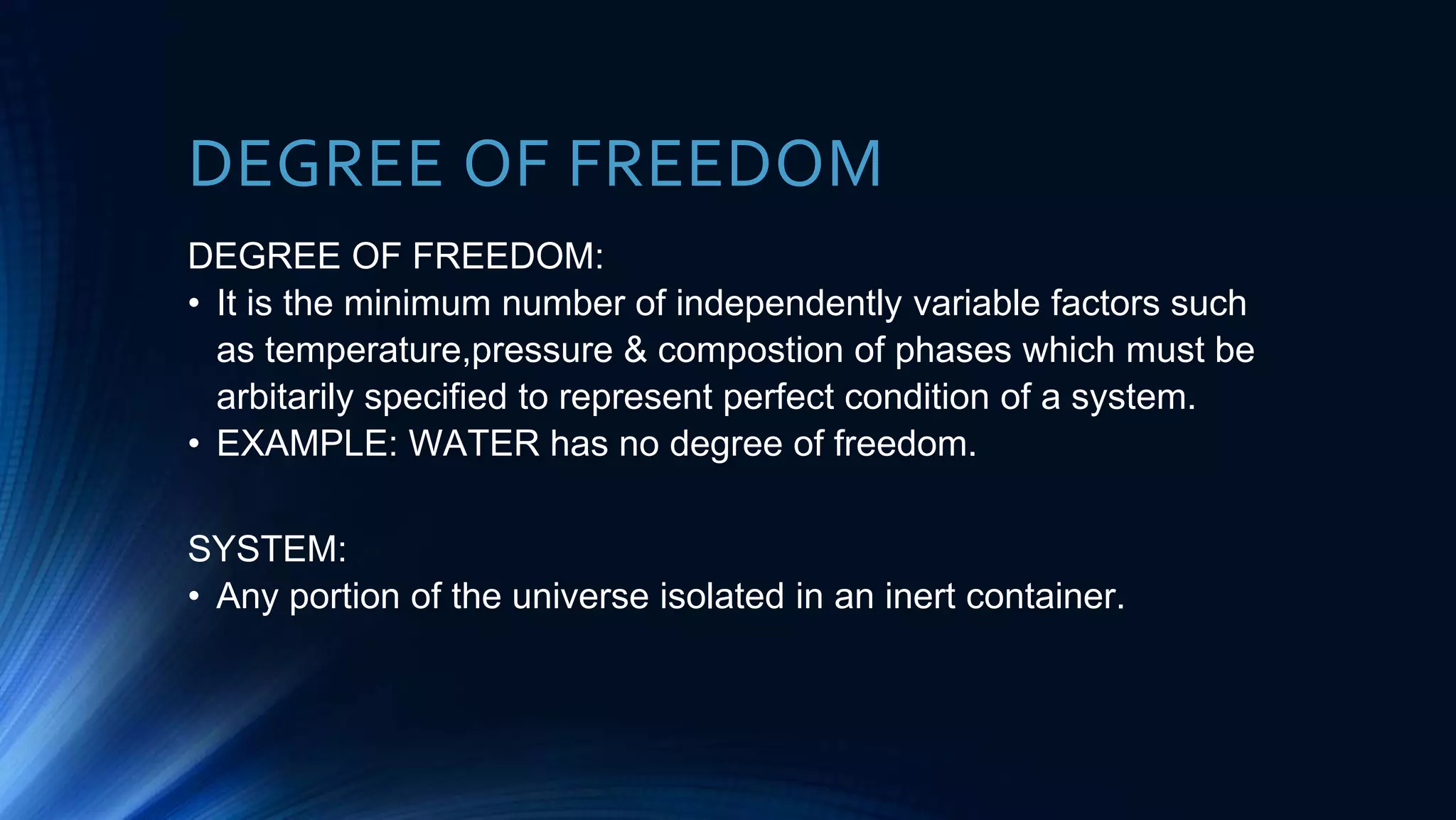 DEGREE OF FREEDOM
DEGREE OF FREEDOM:
• It is the minimum number of independently variable factors such
as temperature,pressure & compostion of phases which must be
arbitarily specified to represent perfect condition of a system.
• EXAMPLE: WATER has no degree of freedom.
SYSTEM:
• Any portion of the universe isolated in an inert container.
 