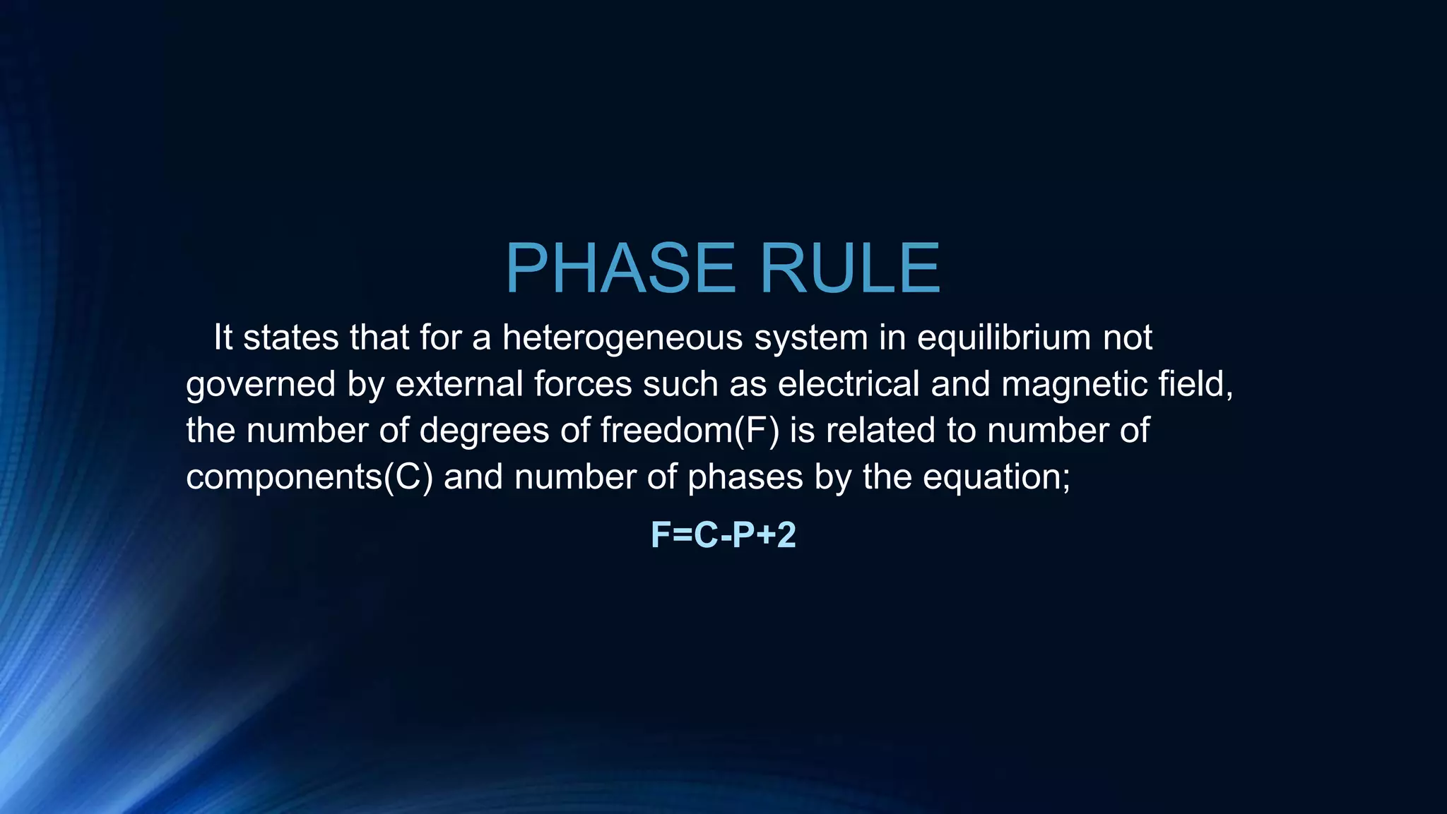 PHASE RULE
It states that for a heterogeneous system in equilibrium not
governed by external forces such as electrical and magnetic field,
the number of degrees of freedom(F) is related to number of
components(C) and number of phases by the equation;
F=C-P+2
 