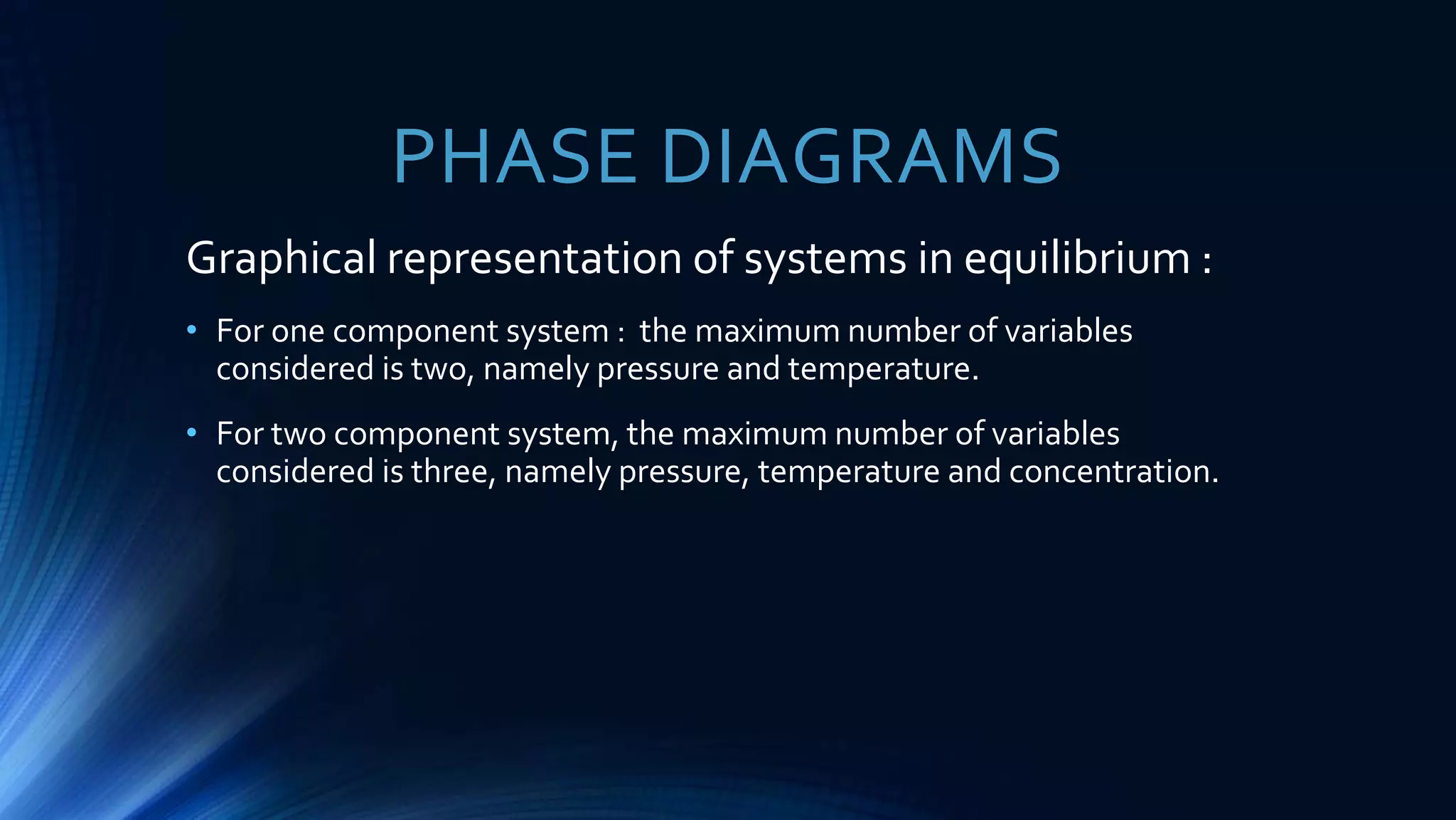 Graphical representation of systems in equilibrium :
• For one component system : the maximum number of variables
considered is two, namely pressure and temperature.
• For two component system, the maximum number of variables
considered is three, namely pressure, temperature and concentration.
PHASE DIAGRAMS
 