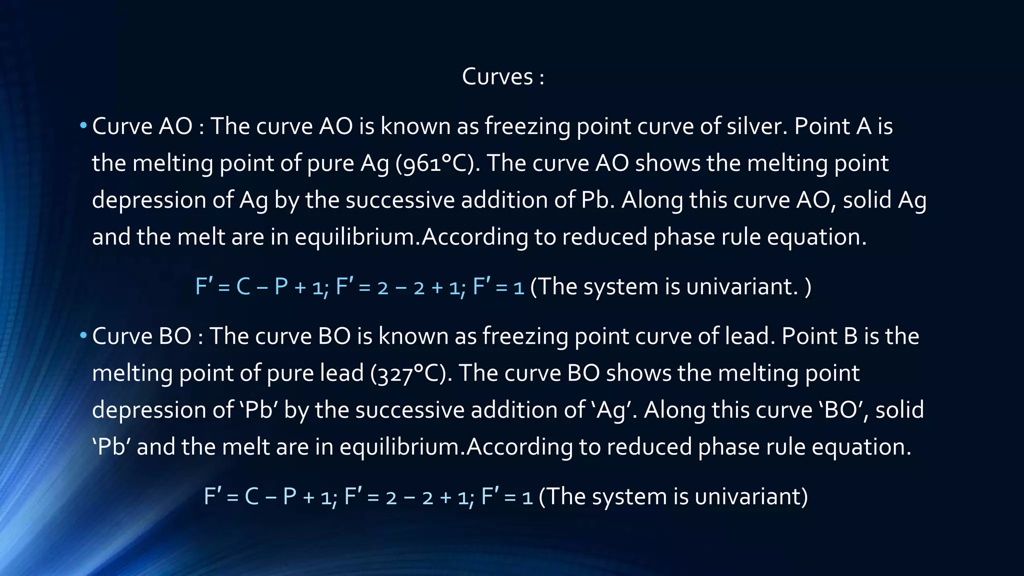 Curves :
•Curve AO : The curve AO is known as freezing point curve of silver. Point A is
the melting point of pure Ag (961°C). The curve AO shows the melting point
depression of Ag by the successive addition of Pb. Along this curve AO, solid Ag
and the melt are in equilibrium.According to reduced phase rule equation.
F′ = C − P + 1; F′ = 2 − 2 + 1; F′ = 1 (The system is univariant. )
•Curve BO : The curve BO is known as freezing point curve of lead. Point B is the
melting point of pure lead (327°C). The curve BO shows the melting point
depression of ‘Pb’ by the successive addition of ‘Ag’. Along this curve ‘BO’, solid
‘Pb’ and the melt are in equilibrium.According to reduced phase rule equation.
F′ = C − P + 1; F′ = 2 − 2 + 1; F′ = 1 (The system is univariant)
 