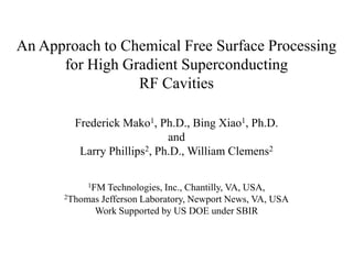 An Approach to Chemical Free Surface Processing for High Gradient SuperconductingRF CavitiesFrederick Mako1, Ph.D., Bing Xiao1, Ph.D. and Larry Phillips2, Ph.D., William Clemens21FM Technologies, Inc., Chantilly, VA, USA, 2Thomas Jefferson Laboratory, Newport News, VA, USAWork Supported by US DOE under SBIR 