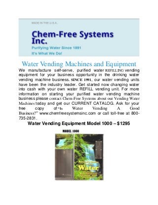 Water Vending Machines and Equipment
We manufacture self-serve, purified water REFILLING vending
equipment for your business opportunity in the drinking water
vending machine business. SINCE 1991, our water vending units
have been the industry leader. Get started now changing water
into cash with your own water REFILL vending unit. For more
information on starting your purified water vending machine
business please contact Chem-Free Systems about our Vending Water
Machines today and get our CURRENT CATALOG. Ask for your
free copy of “Is Water Vending A Good
Business?” www.chemfreesystemsinc.com or call toll-free at 800-
735-2831.
Water Vending Equipment Model 1000 – $1295
 