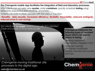 The Chemgenie mobile App facilitates the integration of field and laboratory processes.
•Our clients can securely view quotes, order containers, quickly schedule testing using
laboratory populated data anytime, anywhere…
•Clients can add multiple samples with the click of a button
•Benefits: data security, increased efficiency, flexibility, traceability, reduced ambiguity,
reduced errors & cost savings.
Chemgenie moving traditional site
processes to the digital age.
Chemgenie addresses the
following types of Persistent
issues which can lead to
delays in testing
•Missing paperwork,
incomplete / illegible COCs
•Incorrect sample
containers, insufficient
sample volumes and courier
pick-ups
Our clients will no longer need to manually fill in detailed
Chain of Custody (COCs) forms on site.
sales@chemtest.co.uk
 