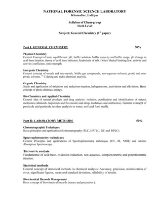 NATIONAL FORENSIC SCIENCE LABORATORY
Khumaltar, Lalitpur
Syllabus of Chem-group
Sixth Level
Subject: General Chemistry (1st
paper)
Part I: GENERAL CHEMISTRY 50%
Physical Chemistry
General Concept of ionic equillibrium: pH, buffer solution, buffer capacity and buffer range, pH change in
acid base titration, theory of acid base indicator, hydrolysis of salt. Debye Huckel limiting law, activity and
activity coefficient, ionic strength.
Inorganic Chemistry
General concept of metals and non-metals, Noble gas compounds, non-aqueous solvents, protic and non-
protic solvents, 14
C dating and radio-chemical analysis.
Organic Chemistry
Study and application of oxidation and reduction reaction, halogenations, acetylation and alkylation. Basic
concept of photo-chemical energy.
Bio-Chemistry and Applied-Chemistry
General idea of natural products and drug analysis: isolation, purification and identification of natural
molecules (alkaloids, terpinoids and flavonoids) and drugs (sedatives and antibiotics). General concept of
pesticide and pesticide residue analysis in water, soil and food stuffs.
Part II: LABORATORY METHODS 50%
Chromatographic Techniques
Basic principles and application of chromatography (TLC, HPTLC, GC and HPLC).
Spectrophotometry techniques
General Principles and applications of Spectrophotometry techniques (UV, IR, NMR) and Atomic
Absorption Spectroscopy.
Titrimetric analysis
Fundamental of acid-base, oxidation-reduction, non-aqueous, complexometric and potentiometric
titration.
Statistical methods
General concept of statistical methods in chemical analysis: Accuracy, precision, minimization of
error, significant figures, mean and standard deviation, reliability of results.
Bio-chemical Hazards Management
Basic concept of bio-chemical hazards (nature and precaution ).
 