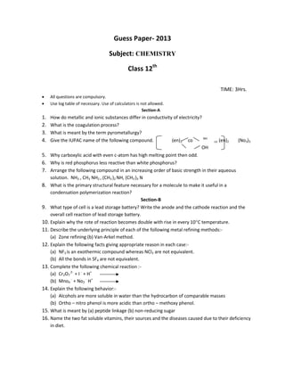 Guess Paper- 2013
Subject: CHEMISTRY
Class 12th
TIME: 3Hrs.
 All questions are compulsory.
 Use log table of necessary. Use of calculators is not allowed.
Section-A
1. How do metallic and ionic substances differ in conductivity of electricity?
2. What is the coagulation process?
3. What is meant by the term pyrometallurgy?
4. Give the IUPAC name of the following compound. (en)2 co NH
co (en)2 (No3)3
OH
5. Why carboxylic acid with even c-atom has high melting point then odd.
6. Why is red phosphorus less reactive than white phosphorus?
7. Arrange the following compound in an increasing order of basic strength in their aqueous
solution. NH3 , CH3 NH2 , (CH3 )2 NH, (CH3 )3 N
8. What is the primary structural feature necessary for a molecule to make it useful in a
condensation polymerization reaction?
Section-B
9. What type of cell is a lead storage battery? Write the anode and the cathode reaction and the
overall cell reaction of lead storage battery.
10. Explain why the rote of reaction becomes double with rise in every 10C temperature.
11. Describe the underlying principle of each of the following metal refining methods:-
(a) Zone refining (b) Van-Arkel method.
12. Explain the following facts giving appropriate reason in each case:-
(a) NF3 is an exothermic compound whereas NCl3 are not equivalent.
(b) All the bonds in SF4 are not equivalent.
13. Complete the following chemical reaction :-
(a) Cr2O7
2-
+ I -
+ H+
(b) Mno4
-
+ No2
-
H+
14. Explain the following behavior:-
(a) Alcohols are more soluble in water than the hydrocarbon of comparable masses
(b) Ortho – nitro phenol is more acidic than ortho – methoxy phenol.
15. What is meant by (a) peptide linkage (b) non-reducing sugar
16. Name the two fat soluble vitamins, their sources and the diseases caused due to their deficiency
in diet.
 