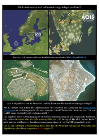 Mittlerweile wurden auch in Europa derartige Anlagen installiert!!!




         Besonders in Schweden und in den Niedelanden ist man sehr aktiv!Mit LOIS und LOFAR




   Ach in Japan(links) und in Australien (rechts) findet man kleine und auch riesige Anlagen!
Am 5. Februar 1998 führte der Unterausschuss für Sicherheit und Abrüstung des Europäischen
Parlaments eine Anhörung durch, die unter anderem HAARP behandelte. Vertreter der USA und
NATO waren eingeladen und erschienen nicht!!!
Das Ergebnis dieser Anhörung ging in einen Entschließungsantrag an das Europäische Parlament
ein, in dem Bedauern über die Informationspolitik der USA bezüglich HAARP und der Bedarf
nach weiterer unabhängiger Forschung zu den Auswirkungen von HAARP ausgedrückt wird.
Das ist die vornehme Umschreibung dafür, dass das EU-Parlament militärische Aktivitäten und
Experimente einer Besatzungsmacht nichts angeht!!!
 