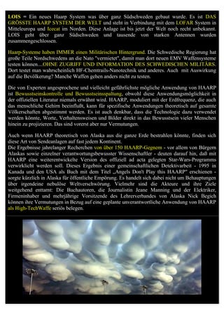 LOIS = Ein neues Haarp System was über ganz Südschweden gebaut wurde. Es ist DAS
GRÖSSTE HAARP SYSTEM DER WELT und steht in Verbindung mit dem LOFAR System in
Mitteleuropa und Icecat im Norden. Diese Anlage ist bis jetzt der Welt noch recht unbekannt.
LOIS geht über ganz Südschweden und tausende von starken Antennen wurden
zusammengeschlossen.

Haarp-Systeme haben IMMER einen Militärischen Hintergrund. Die Schwedische Regierung hat
große Teile Nordschwedens an die Nato "vermietet", damit man dort neuen EMV Waffensysteme
testen können....OHNE ZUGRIFF UND INFORMATION DES SCHWEDISCHEN MILITÄRS.
Dort testet man wahrscheinlich HF-Chemtrails-Nanotechnik und anderes. Auch mit Auswirkung
auf die Bevölkerung? Manche Waffen gehen anders nicht zu testen.

Die von Experten angesprochene und vielleicht gefährlichste mögliche Anwendung von HAARP
ist Bewusstseinskontrolle und Bewusstseinsspaltung, obwohl diese Anwendungsmöglichkeit in
der offiziellen Literatur niemals erwähnt wird. HAARP, moduliert mit der Erdfrequenz, die auch
das menschliche Gehirn beeinflußt, kann für spezifische Anwendungen theoretisch auf gesamte
Völkerschaften abgestimmt werden. Es ist auch denkbar, dass die Technologie dazu verwendet
werden könnte, Worte, Verhaltensweisen und Bilder direkt in das Bewusstsein vieler Menschen
hinein zu projizieren. Das sind vorerst aber nur Vermutungen.

Auch wenn HAARP theoretisch von Alaska aus die ganze Erde bestrahlen könnte, finden sich
diese Art von Sendeanlagen auf fast jedem Kontinent.
Die Ergebnisse jahrelanger Recherchen von über 150 HAARP-Gegnern - vor allem von Bürgern
Alaskas sowie einzelner verantwortungsbewusster Wissenschaftler - deuten darauf hin, daß mit
HAARP eine weiterentwickelte Version des offiziell ad acta gelegten Star-Wars-Programms
verwirklicht werden soll. Dieses Ergebnis einer gemeinschaftlichen Detektivarbeit - 1995 in
Kanada und den USA als Buch mit dem Titel „Angels Don't Play this HAARP" erschienen -
sorgte kürzlich in Alaska für öffentliche Empörung. Es handelt sich dabei nicht um Behauptungen
über irgendeine nebulöse Weltverschwörung. Vielmehr sind die Akteure und ihre Ziele
weitgehend enttarnt: Die Buchautoren, die Journalistin Jeane Manning und der Elektriker,
Firmeninhaber und mehrjährige Vorsitzende des Lehrerverbandes von Alaska Nick Begich
können ihre Vermutungen in Bezug auf eine geplante unverantwortliche Anwendung von HAARP
als High-TechWaffe seriös belegen.
 