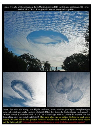 Einige typische Wolkenbilder die durch Manipulation und HF-Bestrahlung entstanden. Ob vorher
                noch CHEMTRAILS ausgebracht wurden ist noch nicht geklärt.




Jeder, der sich ein wenig mit Physik auskennt, weiß, welche gewaltigen Energiemengen
notwendig sind, um solche riesigen Löcher (5-15km dm) durch die Wolkendecke zu „brennen“ .
Warum werden Kurzwellen von 15 – 30 m Wellenlänge benutzt? Genau die werden von der
Ionosphäre sehr gut zurück reflektiert! Man kann also eine gewaltige Stoßenergie nach oben
senden, die dann mit der fast gleichen Intensität hunderte oder tausende Kilometer weiter wieder
auf die Erde auftrifft! Entsprechend moduliert können u.a. sogar Erdbeben ausgelöst werden!
 