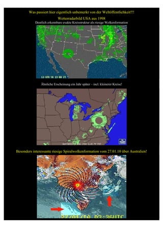 Was passiert hier eigentlich unbemerkt von der Weltöffentlichkeit!!!
                            Wetterradarbild USA aus 1998
            Deutlich erkennbare exakte Kreisstruktur als riesige Wolkenformation




                Ähnliche Erscheinung ein Jahr später – incl. kleinerer Kreise!




Besonders interessante riesige Spiralwolkenformation vom 27.01.10 über Australien!
 