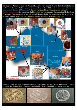 Besonders in Australien sind seit Jahresanfang sehr viele ungeklärte und absolut rätselhafte und
exakt kreisförmige Wolkenfelder zu verzeichnen. Die Bilder stammen vom „Australien
Government Bureau of Meterology“. Hier die Karte der letzten Ereignisse (mit Datum)!!!
Absolut beunruhigend ist zum einen die Häufigkeit und zum anderen die ungeklärte Herkunft und
Erzeugung. Entstanden durch und mit Metall-Nanopartikeln, die anschließend im Regenwasser
gefunden wurden. Läuft hier die Erprobung für eine weltweite Wettermanipulation?




Fast alle, denen ich diese Fotos gezeigt habe, kamen sofort auf das Thema „Kornkreise“. Gibt es
evtl. eine Verbindung dazu? Eher unwahrscheinlich. Sie sind ja viel kleiner und komplexer.
 