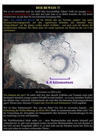 DER BEWEIS !!!
Wie so oft entscheidet auch der Zufall über beweiskräftige Fakten! Trifft ein erzeugte Kreis-
Resonanz-Schwingungswelle von oben auf Land, kann es zu Beben kommen, die sich keiner
erklären kann, da jede Spur für eine künstliche Erzeugung fehlt.
Aber... hier endlich der Beweis! Ob mit Absicht oder aus Versehen „landete“ eine starke
Resonanz-Schwingungswelle auf dem zugefrorenen Baikalsee und hinterließ ihren
„Fingerabdruck“ auf der glatten weißen dicken Eisfläche.... und auch noch die Spuren der
zerstörerischen Wirkung! Das Meter dicke Eis wurde regelrecht mit Wucht im dm von 6 km
zertrümmert!




                                  ISS Aufnahme von 2009 aus RU
Was bedeutet das jetzt? Ab sofort steht fest, dass aktuelle Erdbeben und Tsunamis auch (oder
überhaupt?) künstlich erzeugt wurden! HAARP ist nicht friedlich – es ist eine furchtbare Waffe in
den Händen einer weltweiten Schattenmacht, die noch über den bekannten Regierungsstrukturen
agiert! Warum diese Aktionen? Vorspiel oder Tests für noch Schlimmeres? Noch ungeklärt.

Wer ist diese Schattenmacht? Was sind die Pläne? Ein Ziel ist inzwischen bekannt – die
Reduzierung der Weltbevölkerung um 60 bis 80%! Dafür ist anscheinend jedes Mittel recht. Von
der Verseuchung der Atmosphäre mit Nanopartikeln über künstliche Viruserkrankungen bis hin
zur Auslösung von Erd- und Seebeben.

Die Weltöffentlichkeit bleibt außen vor – diese Machenschaften sind absolut kriminell und
verbrecherisch. Es gibt noch genügend weitere mysteriöse Machenschaften, wie zum Beispiel in
den USA auf dem Testgelände AREA 51, zu dem nicht mal der Präsident Zutritt hat! Doch das
wäre jetzt schon ein weiteres umfassendes Thema...
 