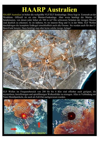 HAARP Australien
HAARP Australien ist bisher die weltgrößte VLF/ELF Sendeanlage. Diese liegt in Exmouth an der
Westküste. Offiziell ist sie eine Marine-Funkanlage. Aber wozu benötigt die Marine 13
Sendemasten, von denen jeder höher als 300 m ist? Die schwarzen Schatten der riesigen Masten
sind deutlich zu erkennen. 6x im äußeren, 6x im inneren Ring und 1x in der Mitte. ELF Wellen
durchdringen die komplette Erdkugel einschließlich auch alle Ozeane. Sie werden auch für den U-
Boot-Funk benutzt. Dazu benötigt man aber keine solche riesige Anlage!




ELF Wellen im Frequenzbereich von 200 Hz bis 6 Khz sind offenbar auch geeignet, die
mysteriösen, kreisförmigen und spiralförmigen Wolkenfelder zu erzeugen. Alles in Verbindung mit
Nano-Metallpartikeln, die auch als Fall-Out nachgewiesen wurden.
 