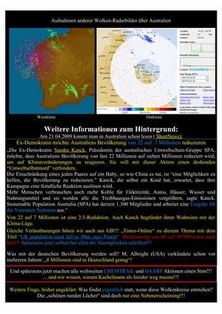 Aufnahmen anderer Wolken-Radarbilder über Australien




              Westküste                                          Ostküste

                 Weitere Informationen zum Hintergrund:
               Am 21.04.2009 konnte man in Australien schon lesen ( ShortNews):
    Ex-Demokratin möchte Australiens Bevölkerung von 22 auf 7 Millionen reduzieren
„Die Ex-Demokratin Sandra Kanck, Präsidentin der australischen Umweltschutz-Gruppe SPA,
möchte, dass Australiens Bevölkerung von fast 22 Millionen auf sieben Millionen reduziert wird,
um auf Klimaveränderungen zu reagieren. Sie will mit dieser Aktion einen drohenden
“Umweltselbstmord” verhindern.
Die Einschränkung eines jeden Paares auf ein Baby, so wie China es tut, ist “eine Möglichkeit zu
helfen, die Bevölkerung zu reduzieren.” Kanck, die selbst ein Kind hat, erwartet, dass ihre
Kampagne eine feindliche Reaktion auslösen wird.
Mehr Menschen verbrauchen auch mehr Kohle für Elektrizität, Autos, Häuser, Wasser und
Nahrungsmittel und sie werden alle die Treibhausgas-Emissionen vergrößern, sagte Kanck.
Sustainable Population Australia (SPA) hat derzeit 1.300 Mitglieder und arbeitet eine Eingabe für
die Vereinten Nationen aus.“
Von 22 auf 7 Millionen ist eine 2/3-Reduktion. Auch Kanck begründet ihren Wahnsinn mit der
Klima-Lüge.
Gleiche Verlautbarungen hören wir auch aus GB!!! „Times-Online“ zu diesem Thema mit dem
Titel “UK population must fall to 30m, says Porritt“ Reduzierung von 60 auf 30 Millionen auch
hier!!! Spätestens jetzt sollten bei allen die Alarmglocken schrillen!!!

Was mit der deutschen Bevölkerung werden soll? M. Albright (USA) verkündete schon vor
mehreren Jahren: „8 Millionen sind in Deutschland genug“!

 Und spätestens jetzt machen alle weltweiten CHEMTRAIL und HAARP Aktionen einen Sinn!!!
                ... und wir wissen, warum Kachelmann als Insider weg musste!!!

 Weitere Frage, bisher ungeklärt: Was findet eigentlich statt, wenn diese Wolkenkreise entstehen?
             Die „schönen runden Löcher“ sind doch nur eine Nebenerscheinung!!!
 