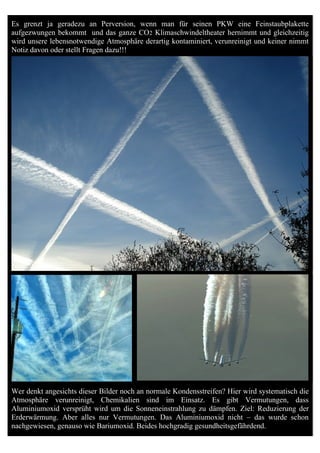 Es grenzt ja geradezu an Perversion, wenn man für seinen PKW eine Feinstaubplakette
aufgezwungen bekommt und das ganze CO2 Klimaschwindeltheater hernimmt und gleichzeitig
wird unsere lebensnotwendige Atmosphäre derartig kontaminiert, verunreinigt und keiner nimmt
Notiz davon oder stellt Fragen dazu!!!




Wer denkt angesichts dieser Bilder noch an normale Kondensstreifen? Hier wird systematisch die
Atmosphäre verunreinigt, Chemikalien sind im Einsatz. Es gibt Vermutungen, dass
Aluminiumoxid versprüht wird um die Sonneneinstrahlung zu dämpfen. Ziel: Reduzierung der
Erderwärmung. Aber alles nur Vermutungen. Das Aluminiumoxid nicht – das wurde schon
nachgewiesen, genauso wie Bariumoxid. Beides hochgradig gesundheitsgefährdend.
 