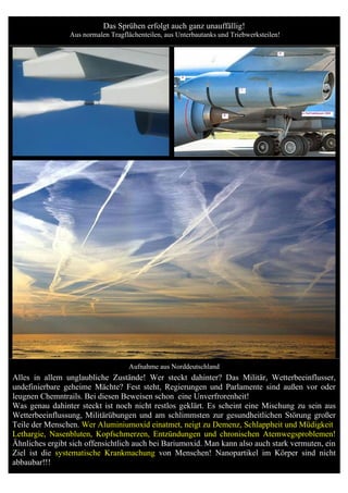 Das Sprühen erfolgt auch ganz unauffällig!
                 Aus normalen Tragflächenteilen, aus Unterbautanks und Triebwerksteilen!




                                    Aufnahme aus Norddeutschland
Alles in allem unglaubliche Zustände! Wer steckt dahinter? Das Militär, Wetterbeeinflusser,
undefinierbare geheime Mächte? Fest steht, Regierungen und Parlamente sind außen vor oder
leugnen Chemntrails. Bei diesen Beweisen schon eine Unverfrorenheit!
Was genau dahinter steckt ist noch nicht restlos geklärt. Es scheint eine Mischung zu sein aus
Wetterbeeinflussung, Militärübungen und am schlimmsten zur gesundheitlichen Störung großer
Teile der Menschen. Wer Aluminiumoxid einatmet, neigt zu Demenz, Schlappheit und Müdigkeit
Lethargie, Nasenbluten, Kopfschmerzen, Entzündungen und chronischen Atemwegsproblemen!
Ähnliches ergibt sich offensichtlich auch bei Bariumoxid. Man kann also auch stark vermuten, ein
Ziel ist die systematische Krankmachung von Menschen! Nanopartikel im Körper sind nicht
abbaubar!!!
 