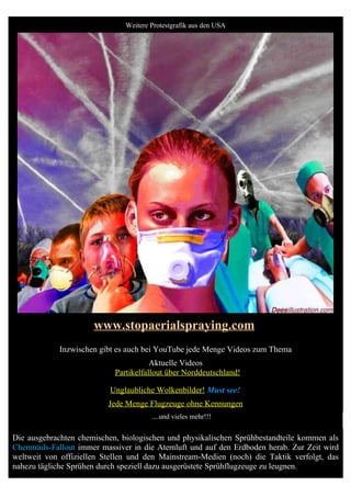 Weitere Protestgrafik aus den USA




                      www.stopaerialspraying.com
             Inzwischen gibt es auch bei YouTube jede Menge Videos zum Thema
                                       Aktuelle Videos
                            Partikelfallout über Norddeutschland!

                           Unglaubliche Wolkenbilder! Must see!
                          Jede Menge Flugzeuge ohne Kennungen
                                       ....und vieles mehr!!!


Die ausgebrachten chemischen, biologischen und physikalischen Sprühbestandteile kommen als
Chemtrails-Fallout immer massiver in die Atemluft und auf den Erdboden herab. Zur Zeit wird
weltweit von offiziellen Stellen und den Mainstream-Medien (noch) die Taktik verfolgt, das
nahezu tägliche Sprühen durch speziell dazu ausgerüstete Sprühflugzeuge zu leugnen.
 