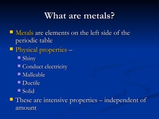 What are metals? Metals  are elements on the left side of the periodic table Physical properties  –  Shiny Conduct electricity Malleable Ductile Solid These are intensive properties – independent of amount 