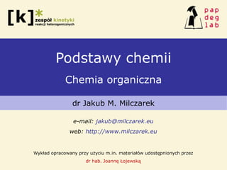 Podstawy chemii
Chemia organiczna
dr Jakub M. Milczarek
e-mail: jakub@milczarek.eu
web: http://www.milczarek.eu
Wykład opracowany przy użyciu m.in. materiałów udostępnionych przez
dr hab. Joannę Łojewską
 