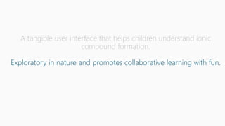 A tangible user interface that helps children understand ionic
compound formation.
Exploratory in nature and promotes collaborative learning with fun.
 