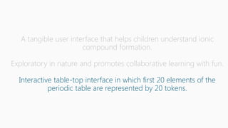 A tangible user interface that helps children understand ionic
compound formation.
Exploratory in nature and promotes collaborative learning with fun.
Interactive table-top interface in which first 20 elements of the
periodic table are represented by 20 tokens.
 