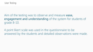 Aim of the testing was to observe and measure ease,
engagement and understanding of the system for students of
grade 8-10.
4 point likert scale was used in the questionnaire to be
answered by the students and detailed observations were made.
User Testing
 