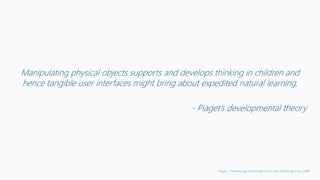 Manipulating physical objects supports and develops thinking in children and
hence tangible user interfaces might bring about expedited natural learning.
- Piaget’s developmental theory
Piaget, J. The language and thought of the child. Psychology Press, 1998
 